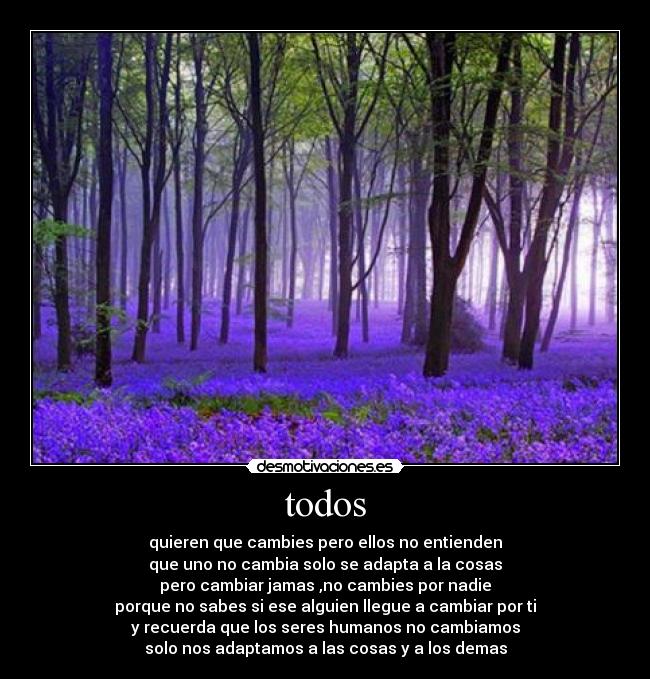 todos - quieren que cambies pero ellos no entienden
que uno no cambia solo se adapta a la cosas
pero cambiar jamas ,no cambies por nadie
porque no sabes si ese alguien llegue a cambiar por ti
y recuerda que los seres humanos no cambiamos
solo nos adaptamos a las cosas y a los demas