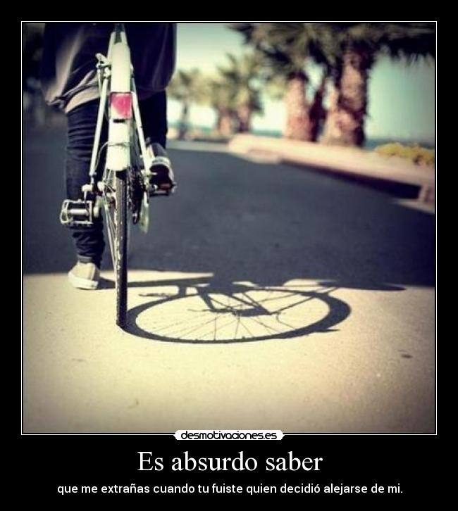 Es absurdo saber - que me extrañas cuando tu fuiste quien decidió alejarse de mi.