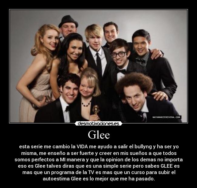 Glee - esta serie me cambio la VIDA me ayudo a salir el bullyng y ha ser yo
misma, me enseño a ser fuerte y creer en mis sueños a que todos
somos perfectos a MI manera y que la opinion de los demas no importa
eso es Glee talves diras que es una simple serie pero sabes GLEE es
mas que un programa de la TV es mas que un curso para subir el
autoestima Glee es lo mejor que me ha pasado.