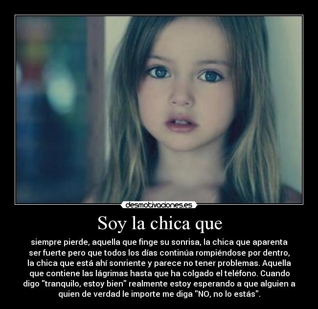 Soy la chica que - siempre pierde, aquella que finge su sonrisa, la chica que aparenta
ser fuerte pero que todos los días continúa rompiéndose por dentro,
la chica que está ahí sonriente y parece no tener problemas. Aquella
que contiene las lágrimas hasta que ha colgado el teléfono. Cuando
digo tranquilo, estoy bien realmente estoy esperando a que alguien a
quien de verdad le importe me diga NO, no lo estás.