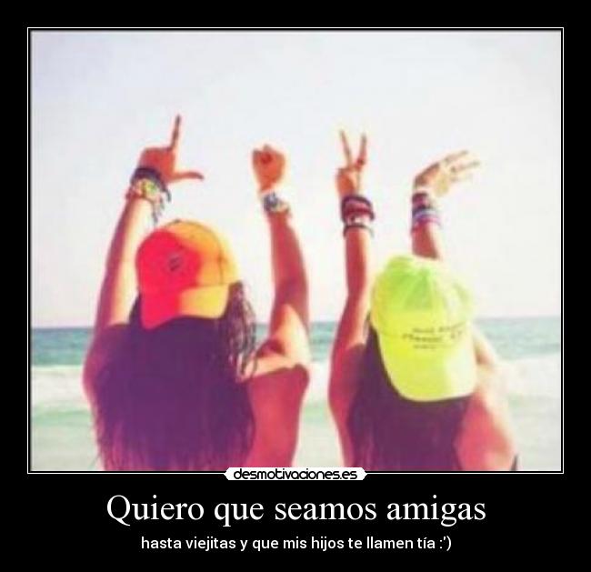 Quiero que seamos amigas - hasta viejitas y que mis hijos te llamen tía :)