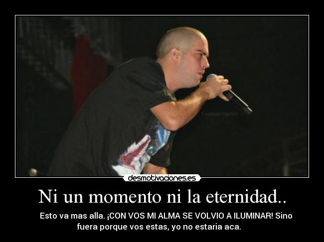 Ni un momento ni la eternidad.. - ♥ ♪ Esto va mas alla. ¡CON VOS MI ALMA SE VOLVIO A ILUMINAR! Sino
fuera porque vos estas, yo no estaria aca. ♪ ♥