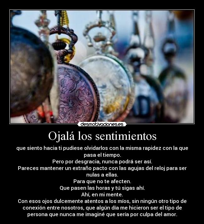 Ojalá los sentimientos - que siento hacia ti pudiese olvidarlos con la misma rapidez con la que
pasa el tiempo.
Pero por desgracia, nunca podrá ser así.
Pareces mantener un extraño pacto con las agujas del reloj para ser
nulas a ellas.
Para que no te afecten.
Que pasen las horas y tú sigas ahí.
Ahí, en mi mente.
Con esos ojos dulcemente atentos a los míos, sin ningún otro tipo de
conexión entre nosotros, que algún día me hicieron ser el tipo de
persona que nunca me imaginé que sería por culpa del amor.