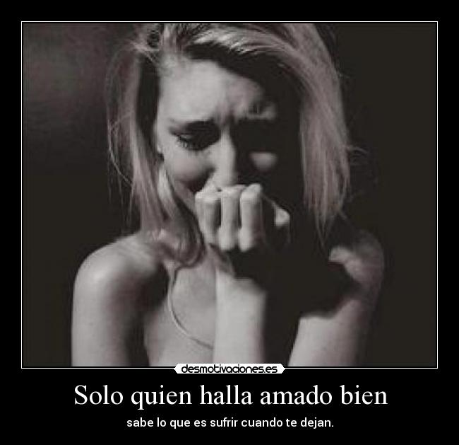 Solo quien halla amado bien - sabe lo que es sufrir cuando te dejan.