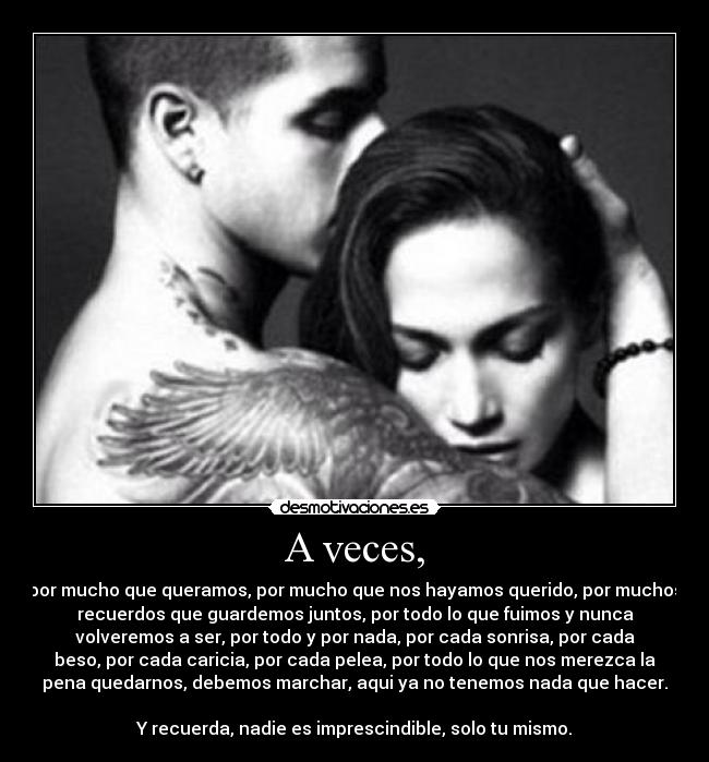 A veces, - por mucho que queramos, por mucho que nos hayamos querido, por muchos
recuerdos que guardemos juntos, por todo lo que fuimos y nunca
volveremos a ser, por todo y por nada, por cada sonrisa, por cada
beso, por cada caricia, por cada pelea, por todo lo que nos merezca la
pena quedarnos, debemos marchar, aqui ya no tenemos nada que hacer.

Y recuerda, nadie es imprescindible, solo tu mismo.