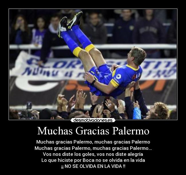 Muchas Gracias Palermo - Muchas gracias Palermo, muchas gracias Palermo
Muchas gracias Palermo, muchas gracias Palermo...
Vos nos diste los goles, vos nos diste alegría
Lo que hiciste por Boca no se olvida en la vida
¡¡ NO SE OLVIDA EN LA VIDA !!
