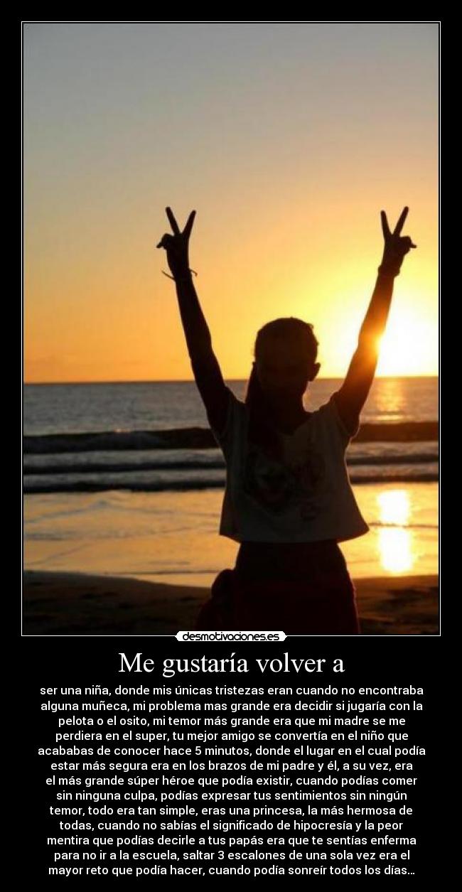 Me gustaría volver a - ser una niña, donde mis únicas tristezas eran cuando no encontraba
alguna muñeca, mi problema mas grande era decidir si jugaría con la
pelota o el osito, mi temor más grande era que mi madre se me
perdiera en el super, tu mejor amigo se convertía en el niño que
acababas de conocer hace 5 minutos, donde el lugar en el cual podía
estar más segura era en los brazos de mi padre y él, a su vez, era
el más grande súper héroe que podía existir, cuando podías comer
sin ninguna culpa, podías expresar tus sentimientos sin ningún
temor, todo era tan simple, eras una princesa, la más hermosa de
todas, cuando no sabías el significado de hipocresía y la peor
mentira que podías decirle a tus papás era que te sentías enferma
para no ir a la escuela, saltar 3 escalones de una sola vez era el
mayor reto que podía hacer, cuando podía sonreír todos los días…