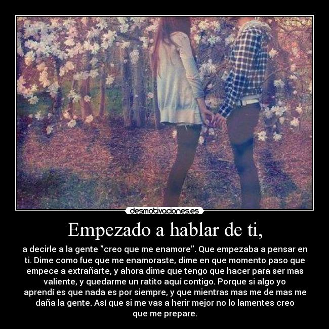 Empezado a hablar de ti, - a decirle a la gente creo que me enamore. Que empezaba a pensar en
ti. Dime como fue que me enamoraste, dime en que momento paso que
empece a extrañarte, y ahora dime que tengo que hacer para ser mas
valiente, y quedarme un ratito aquí contigo. Porque si algo yo
aprendí es que nada es por siempre, y que mientras mas me de mas me
daña la gente. Así que si me vas a herir mejor no lo lamentes creo
que me prepare.