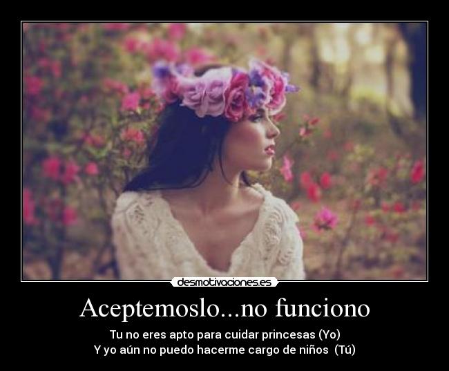 Aceptemoslo...no funciono - Tu no eres apto para cuidar princesas (Yo)
Y yo aún no puedo hacerme cargo de niños (Tú)