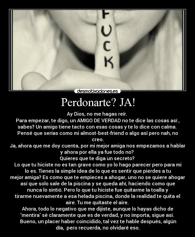 Perdonarte? JA! - Ay Dios, no me hagas reír.
Para empezar, te digo, un AMIGO DE VERDAD no te dice las cosas así ,
sabes? Un amigo tiene tacto con esas cosas y te lo dice con calma.
Pensé que serías como mi almost-best-friend o algo así pero nah, no
creo.
Ja, ahora que me doy cuenta, por mi mejor amiga nos empezamos a hablar
y ahora por ella ya fue todo no?
Quieres que te diga un secreto?
Lo que tu hiciste no es tan grave como yo lo hago parecer pero para mi
lo es. Tienes la simple idea de lo que es sentir que pierdes a tu
mejor amiga? Es como que te empieces a ahogar, uno no se quiere ahogar
así que solo sale de la piscina y se queda ahí, haciendo como que
nunca lo sintió. Pero lo que tu hiciste fue quitarme la toalla y
tirarme nuevamente a esa helada piscina, donde la realidad te quita el
aire. Tu me quitaste el aire.
Ahora, todo lo negativo que me dijiste, aunque lo hayas dicho de
mentira sé claramente que es de verdad, y no importa, sigue así.
Bueno, un placer haber coincidido, tal vez te hable después, algún
día, pero recuerda, no olvidaré eso.