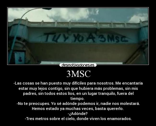 3MSC - -Las cosas se han puesto muy difíciles para nosotros. Me encantaría
estar muy lejos contigo, sin que hubiera más problemas, sin mis
padres, sin todos estos líos, en un lugar tranquilo, fuera del
tiempo. 
-No te preocupes. Yo sé adónde podemos ir, nadie nos molestará.
Hemos estado ya muchas veces, basta quererlo. 
-¿Adónde? 
-Tres metros sobre el cielo, donde viven los enamorados.