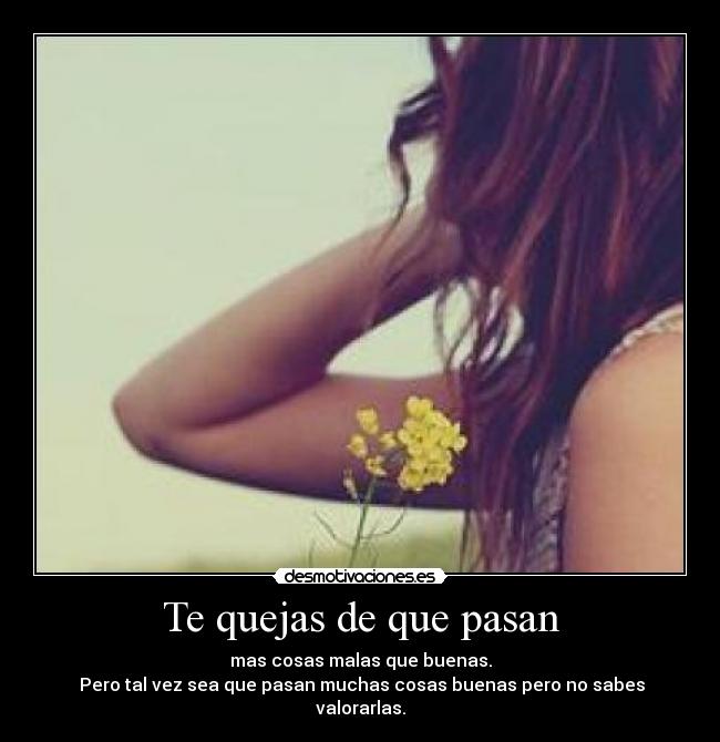 Te quejas de que pasan - mas cosas malas que buenas.
 Pero tal vez sea que pasan muchas cosas buenas pero no sabes valorarlas.