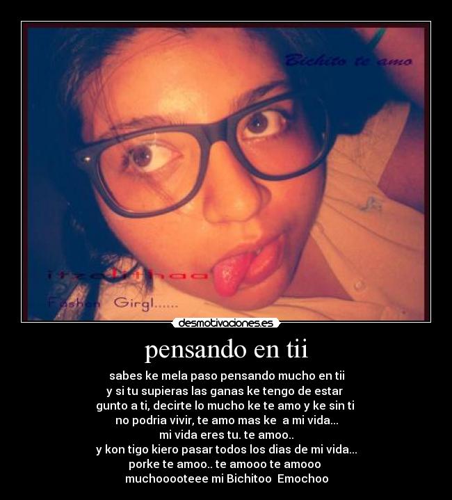 pensando en tii - sabes ke mela paso pensando mucho en tii
y si tu supieras las ganas ke tengo de estar 
gunto a ti, decirte lo mucho ke te amo y ke sin ti 
no podria vivir, te amo mas ke  a mi vida...
mi vida eres tu. te amoo..
y kon tigo kiero pasar todos los dias de mi vida...
porke te amoo.. te amooo te amooo 
muchooooteee mi Bichitoo  Emochoo