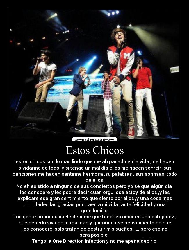 Estos Chicos - estos chicos son lo mas lindo que me ah pasado en la vida ,me hacen
olvidarme de todo ,y si tengo un mal día ellos me hacen sonreír ,sus
canciones me hacen sentirme hermosa ,su palabras , sus sonrisas, todo
de ellos.
No eh asistido a ninguno de sus conciertos pero yo se que algún día
los conoceré y les podre decir cuan orgullosa estoy de ellos ,y les
explicare ese gran sentimiento que siento por ellos ,y una cosa mas
.........darles las gracias por traer a mi vida tanta felicidad y una
gran familia.
Las gente ordinaria suele decirme que tenerles amor es una estupidez ,
que debería vivir en la realidad y quitarme ese pensamiento de que
los conoceré ,solo tratan de destruir mis sueños ..... pero eso no
sera posible.
Tengo la One Direction Infection y no me apena decirlo.