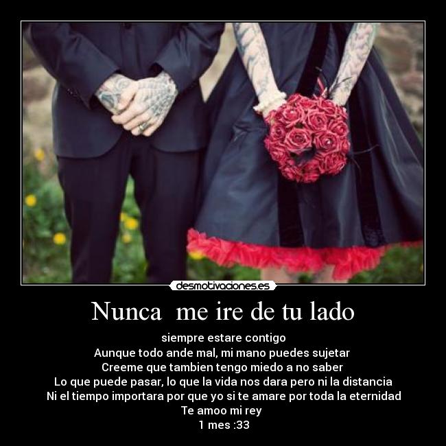 Nunca  me ire de tu lado - siempre estare contigo
Aunque todo ande mal, mi mano puedes sujetar 
Creeme que tambien tengo miedo a no saber 
Lo que puede pasar, lo que la vida nos dara pero ni la distancia
Ni el tiempo importara por que yo si te amare por toda la eternidad
Te amoo mi rey 
1 mes :33