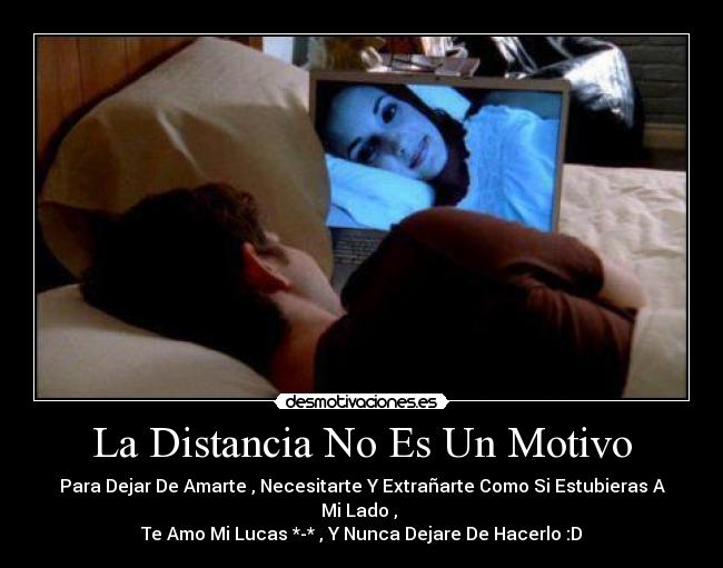La Distancia No Es Un Motivo - Para Dejar De Amarte , Necesitarte Y Extrañarte Como Si Estubieras A Mi Lado ,
Te Amo Mi Lucas *-* , Y Nunca Dejare De Hacerlo :D