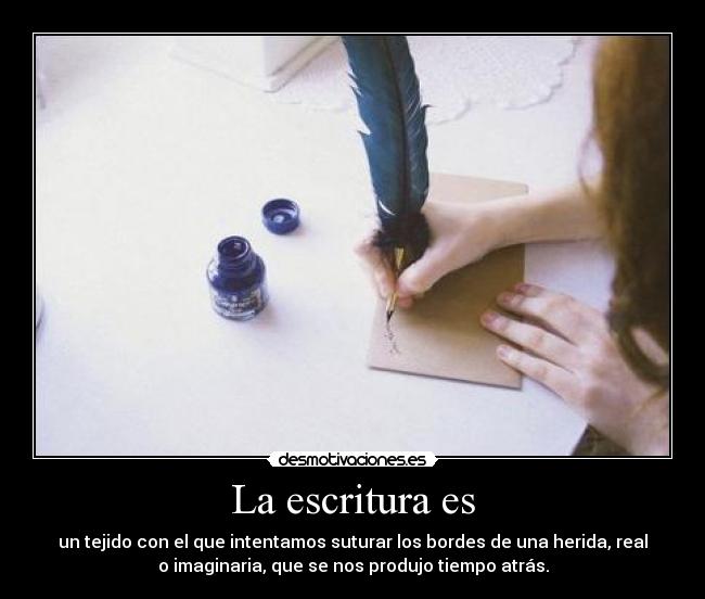 La escritura es - un tejido con el que intentamos suturar los bordes de una herida, real
o imaginaria, que se nos produjo tiempo atrás.