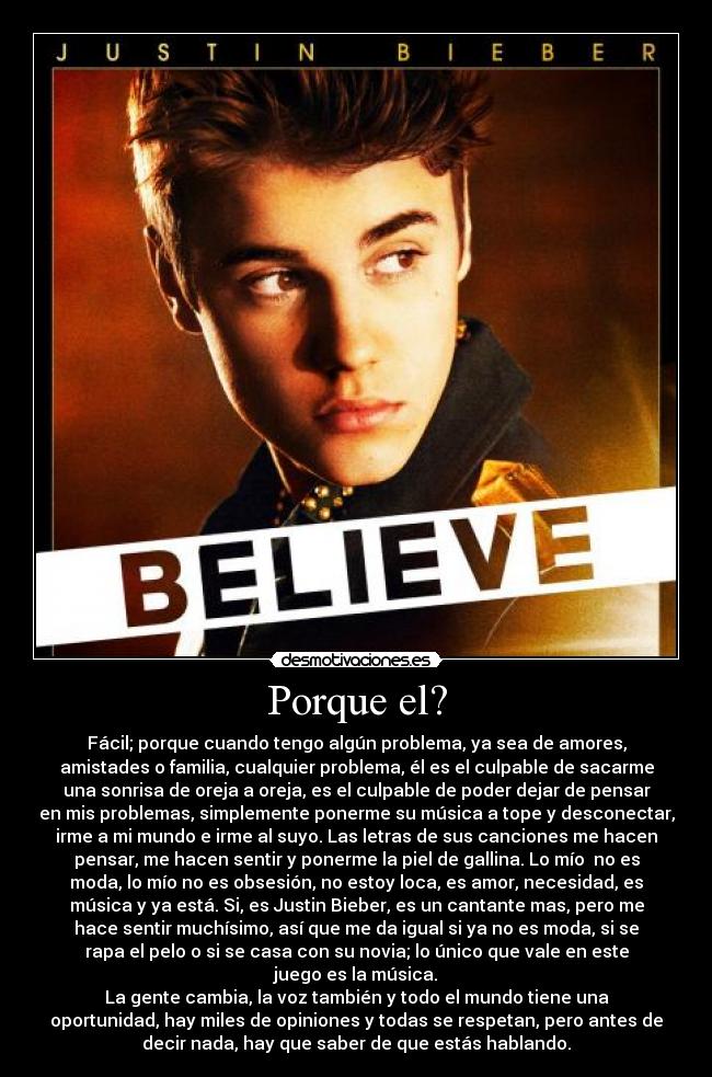 Porque el? - Fácil; porque cuando tengo algún problema, ya sea de amores,
amistades o familia, cualquier problema, él es el culpable de sacarme
una sonrisa de oreja a oreja, es el culpable de poder dejar de pensar
en mis problemas, simplemente ponerme su música a tope y desconectar,
irme a mi mundo e irme al suyo. Las letras de sus canciones me hacen
pensar, me hacen sentir y ponerme la piel de gallina. Lo mío no es
moda, lo mío no es obsesión, no estoy loca, es amor, necesidad, es
música y ya está. Si, es Justin Bieber, es un cantante mas, pero me
hace sentir muchísimo, así que me da igual si ya no es moda, si se
rapa el pelo o si se casa con su novia; lo único que vale en este
juego es la música.
La gente cambia, la voz también y todo el mundo tiene una
oportunidad, hay miles de opiniones y todas se respetan, pero antes de
decir nada, hay que saber de que estás hablando.