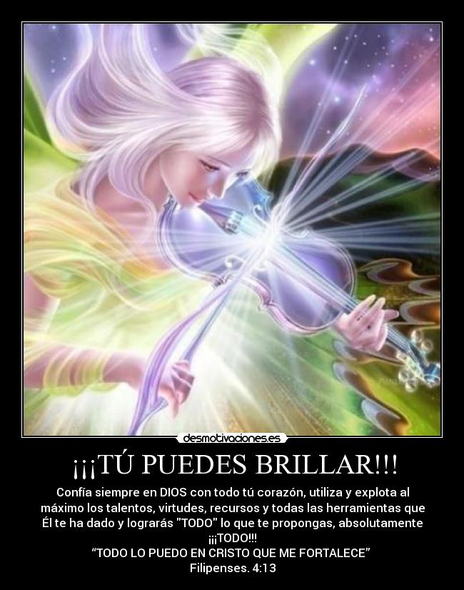 ¡¡¡TÚ PUEDES BRILLAR!!! - Confía siempre en DIOS con todo tú corazón, utiliza y explota al
máximo los talentos, virtudes, recursos y todas las herramientas que
Él te ha dado y lograrás TODO lo que te propongas, absolutamente
¡¡¡TODO!!!
“TODO LO PUEDO EN CRISTO QUE ME FORTALECE”
Filipenses. 4:13