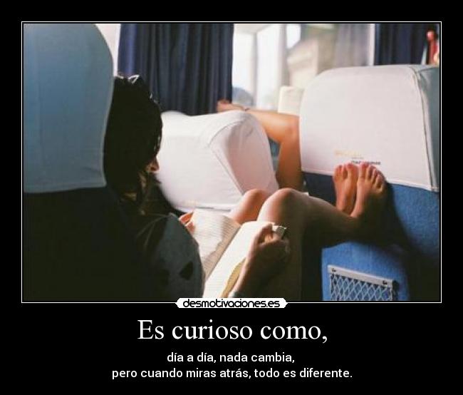 Es curioso como, - día a día, nada cambia,
pero cuando miras atrás, todo es diferente.