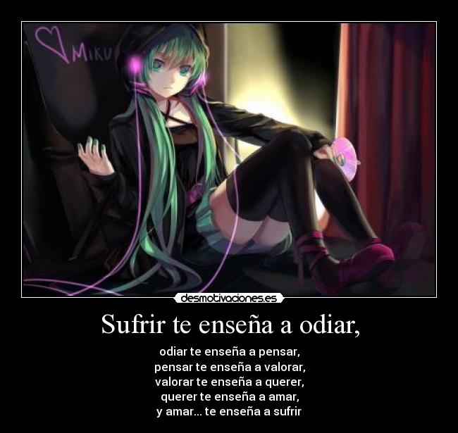 Sufrir te enseña a odiar, - odiar te enseña a pensar,
pensar te enseña a valorar,
valorar te enseña a querer,
querer te enseña a amar,
y amar... te enseña a sufrir
