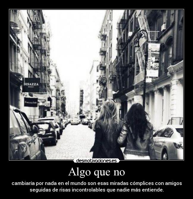 Algo que no - cambiaría por nada en el mundo son esas miradas cómplices con amigos
seguidas de risas incontrolables que nadie más entiende.