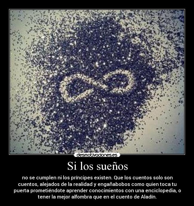 Si los sueños - no se cumplen ni los príncipes existen. Que los cuentos solo son
cuentos, alejados de la realidad y engañabobos como quien toca tu
puerta prometiéndote aprender conocimientos con una enciclopedia, o
tener la mejor alfombra que en el cuento de Aladín.