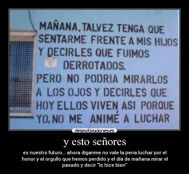 y esto señores - es nuestro futuro... ahora díganme no vale la pena luchar por el
honor y el orgullo que hemos perdido y el día de mañana mirar el
pasado y decir lo hice bien