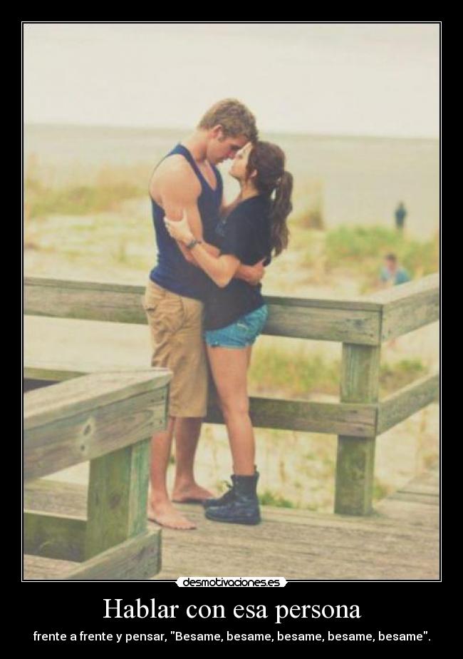 Hablar con esa persona - frente a frente y pensar, Besame, besame, besame, besame, besame.