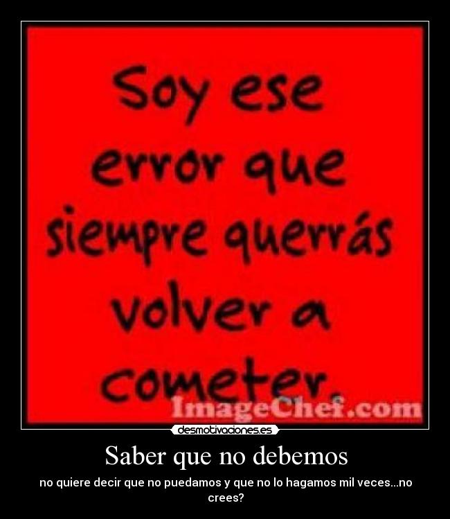 Saber que no debemos - no quiere decir que no puedamos y que no lo hagamos mil veces...no crees?