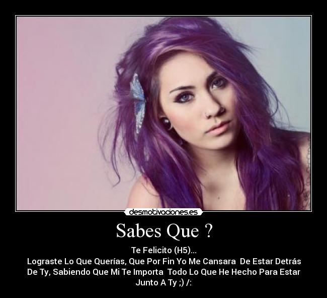 Sabes Que ? - Te Felicito (H5)...
Lograste Lo Que Querías, Que Por Fin Yo Me Cansara De Estar Detrás
De Ty, Sabiendo Que Mi Te Importa Todo Lo Que He Hecho Para Estar
Junto A Ty ;) /:
