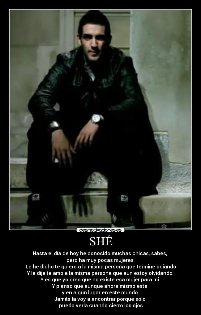 SHÉ - Hasta el día de hoy he conocido muchas chicas, sabes,
pero ha muy pocas mujeres
Le he dicho te quiero a la misma persona que termine odiando
Y le dije te amo a la misma persona que aun estoy olvidando
Y es que yo creo que no existe esa mujer para mi
Y pienso que aunque ahora mismo este
y en algún lugar en este mundo
Jamás la voy a encontrar porque solo
puedo verla cuando cierro los ojos