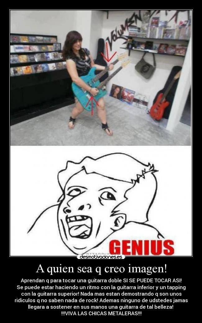 A quien sea q creo imagen! - Aprendan q para tocar una guitarra doble SI SE PUEDE TOCAR ASI!
Se puede estar haciendo un ritmo con la guitarra inferior y un tapping
con la guitarra superior! Nada mas estan demostrando q son unos
ridiculos q no saben nada de rock! Ademas ninguno de udstedes jamas
llegara a sostener en sus manos una guitarra de tal belleza! 
!!!VIVA LAS CHICAS METALERAS!!!