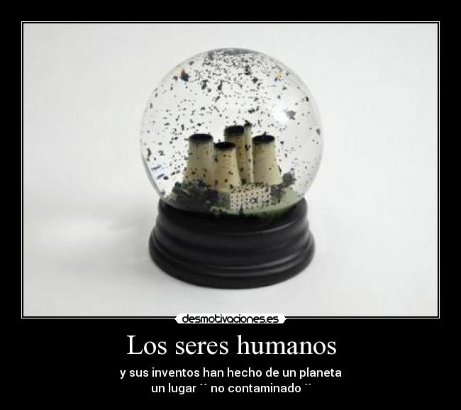 Los seres humanos - y sus inventos han hecho de un planeta
un lugar ´´ no contaminado ``