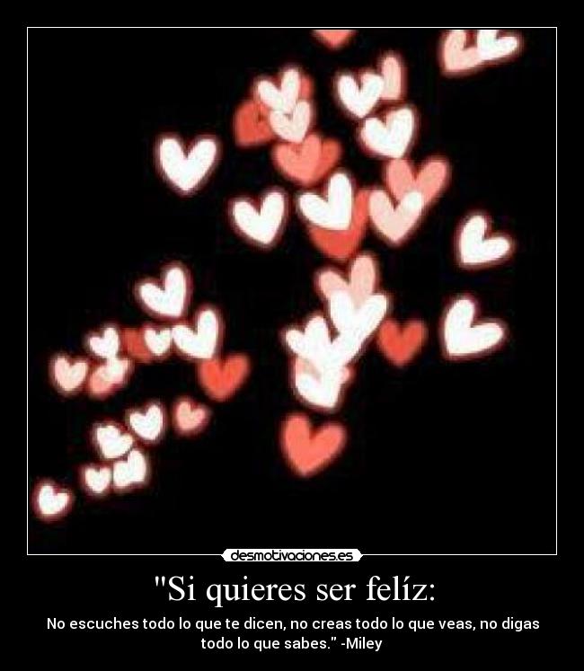 Si quieres ser felíz: - No escuches todo lo que te dicen, no creas todo lo que veas, no digas
todo lo que sabes. -Miley♥