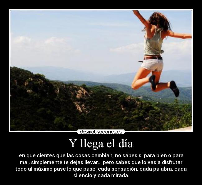 Y llega el día - en que sientes que las cosas cambian, no sabes si para bien o para
mal, simplemente te dejas llevar... pero sabes que lo vas a disfrutar
todo al máximo pase lo que pase, cada sensación, cada palabra, cada
silencio y cada mirada.
