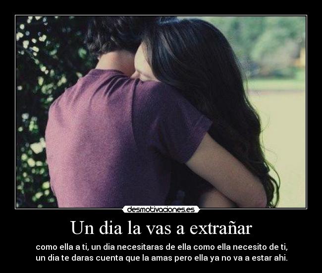 Un dia la vas a extrañar - como ella a ti, un dia necesitaras de ella como ella necesito de ti,
un dia te daras cuenta que la amas pero ella ya no va a estar ahi.