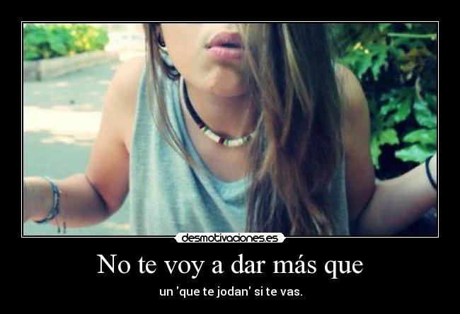 No te voy a dar más que - un que te jodan si te vas.
