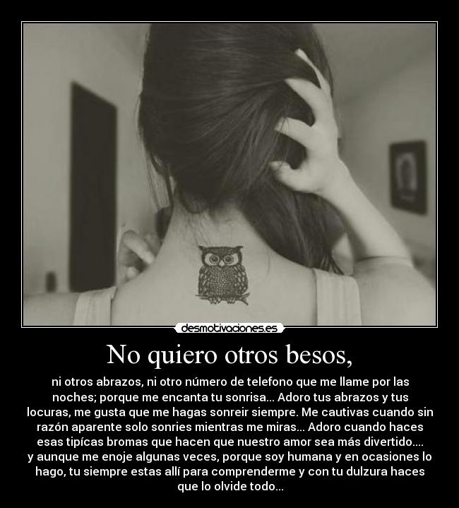 No quiero otros besos, - ni otros abrazos, ni otro número de telefono que me llame por las
noches; porque me encanta tu sonrisa... Adoro tus abrazos y tus
locuras, me gusta que me hagas sonreir siempre. Me cautivas cuando sin
razón aparente solo sonries mientras me miras... Adoro cuando haces
esas tipícas bromas que hacen que nuestro amor sea más divertido....
y aunque me enoje algunas veces, porque soy humana y en ocasiones lo
hago, tu siempre estas allí para comprenderme y con tu dulzura haces
que lo olvide todo...