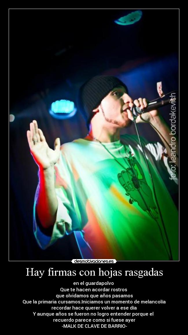 Hay firmas con hojas rasgadas - en el guardapolvo
Que te hacen acordar rostros
que olvidamos que años pasamos
Que la primaria cursamos.Iniciamos un momento de melancolía
recordar hace querer volver a ese día
Y aunque años se fueron no logro entender porque el
recuerdo parece como si fuese ayer
-MALK DE CLAVE DE BARRIO-