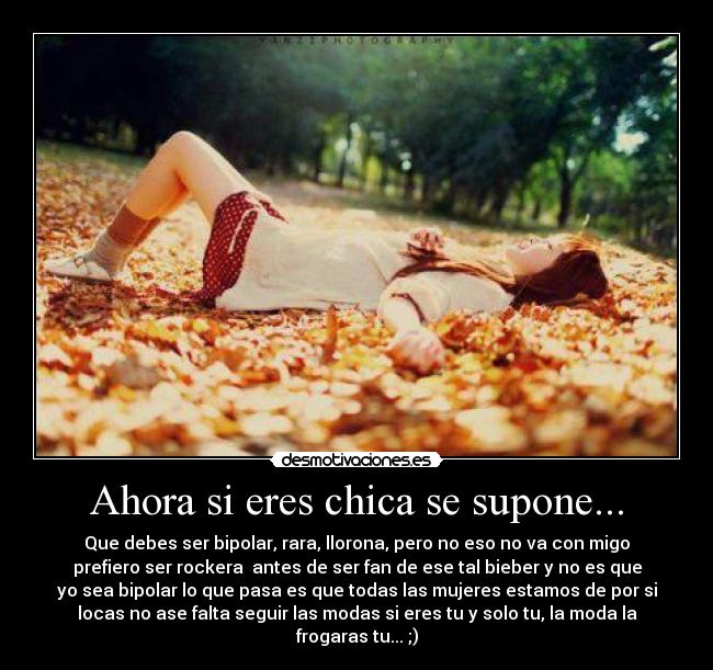 Ahora si eres chica se supone... - Que debes ser bipolar, rara, llorona, pero no eso no va con migo
prefiero ser rockera antes de ser fan de ese tal bieber y no es que
yo sea bipolar lo que pasa es que todas las mujeres estamos de por si
locas no ase falta seguir las modas si eres tu y solo tu, la moda la
frogaras tu... ;)