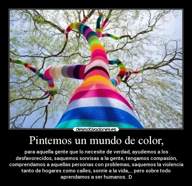 Pintemos un mundo de color, - para aquella gente que lo necesite de verdad, ayudemos a los
desfavorecidos, saquemos sonrisas a la gente, tengamos compasión,
comprendamos a aquellas personas con problemas, saquemos la violencia
tanto de hogares como calles, sonríe a la vida,... pero sobre todo
aprendamos a ser humanos. :D