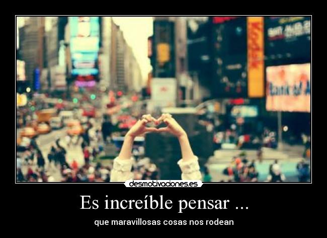 Es increíble pensar ... - que maravillosas cosas nos rodean