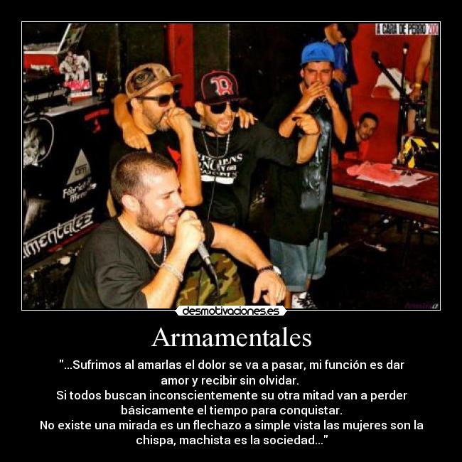 Armamentales - ...Sufrimos al amarlas el dolor se va a pasar, mi función es dar
amor y recibir sin olvidar. 
Si todos buscan inconscientemente su otra mitad van a perder
básicamente el tiempo para conquistar.
No existe una mirada es un flechazo a simple vista las mujeres son la
chispa, machista es la sociedad...