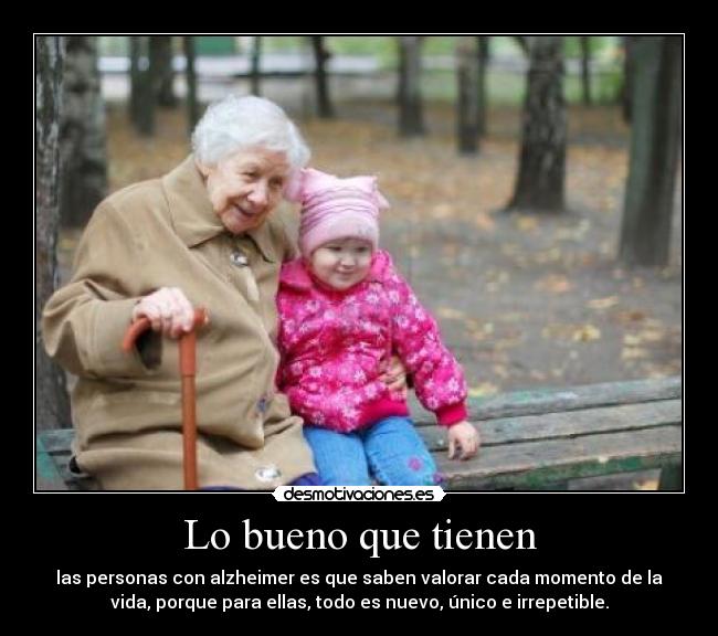 Lo bueno que tienen - las personas con alzheimer es que saben valorar cada momento de la
vida, porque para ellas, todo es nuevo, único e irrepetible.