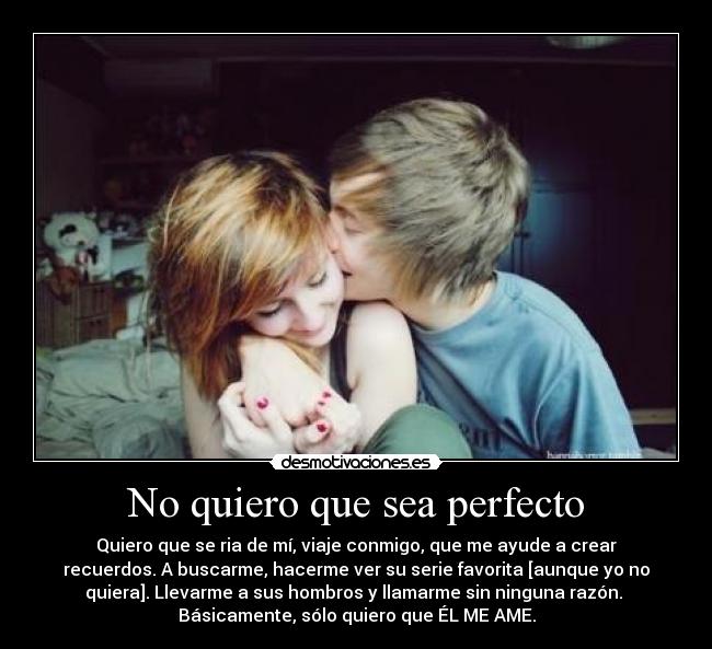 No quiero que sea perfecto - Quiero que se ria de mí, viaje conmigo, que me ayude a crear
recuerdos. A buscarme, hacerme ver su serie favorita [aunque yo no
quiera]. Llevarme a sus hombros y llamarme sin ninguna razón. 
Básicamente, sólo quiero que ÉL ME AME.