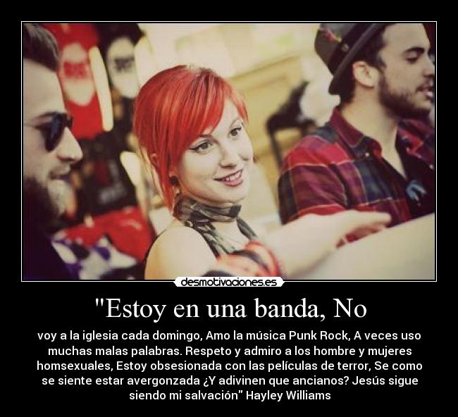 Estoy en una banda, No - voy a la iglesia cada domingo, Amo la música Punk Rock, A veces uso
muchas malas palabras. Respeto y admiro a los hombre y mujeres
homsexuales, Estoy obsesionada con las películas de terror, Se como
se siente estar avergonzada ¿Y adivinen que ancianos? Jesús sigue
siendo mi salvación Hayley Williams