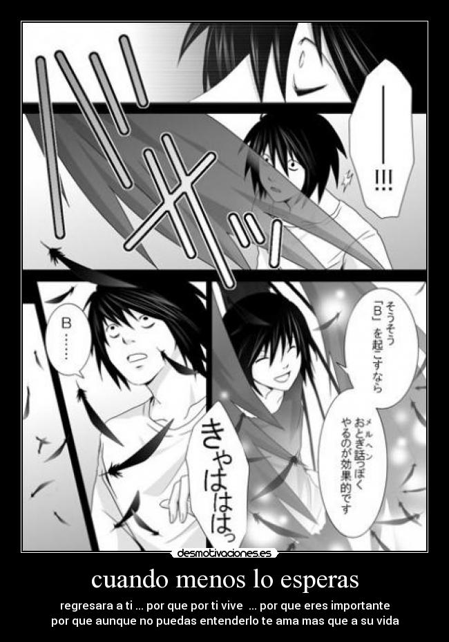 cuando menos lo esperas - regresara a ti ... por que por ti vive ... por que eres importante
por que aunque no puedas entenderlo te ama mas que a su vida