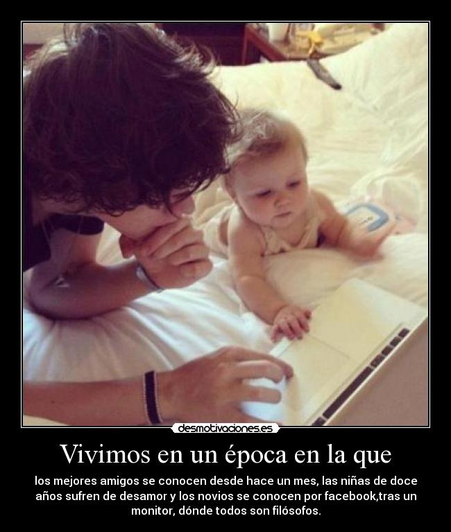 Vivimos en un época en la que - los mejores amigos se conocen desde hace un mes, las niñas de doce
años sufren de desamor y los novios se conocen por facebook,tras un
monitor, dónde todos son filósofos.