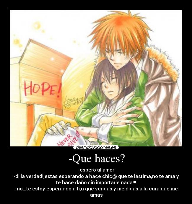 -Que haces? - -espero al amor
-di la verdad!,estas esperando a hace chic@ que te lastima,no te ama y
te hace daño sin importarle nada!!!
-no...te estoy esperando a ti,a que vengas y me digas a la cara que me
amas